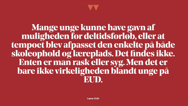Fremhævet citat: Mange unge kunne have gavn af muligheden for deltidsforløb, eller at tempo blev afpasset den enkelte på både skoleophold og læreplads - det findes ikke. Enten er man rask eller syg, men det er bare ikke virkeligheden ikke blandt unge på EUD.   