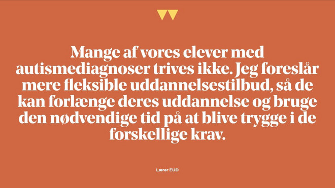 fremhævet citat:Mange af vores elever med autismediagnoser trives ikke. Jeg foreslår mere fleksible uddannelsestilbud så de kan forlænge deres uddannelse og bruge den nødvendige tid på at blive trygge i de forskellige krav. 